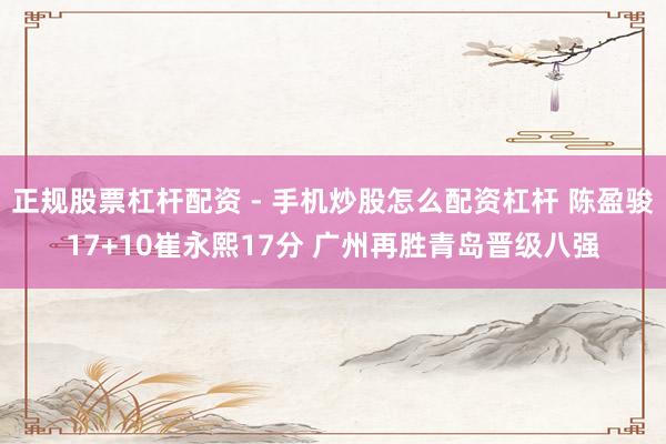 正规股票杠杆配资 - 手机炒股怎么配资杠杆 陈盈骏17+10崔永熙17分 广州再胜青岛晋级八强