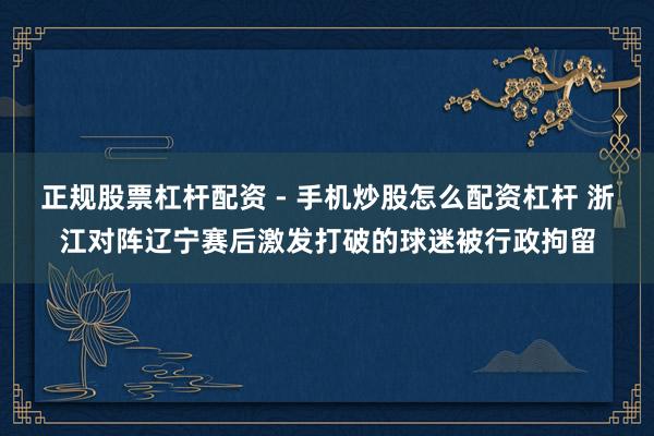 正规股票杠杆配资 - 手机炒股怎么配资杠杆 浙江对阵辽宁赛后激发打破的球迷被行政拘留