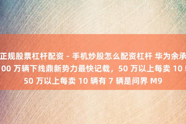 正规股票杠杆配资 - 手机炒股怎么配资杠杆 华为余承东：鸿蒙智行问界 100 万辆下线鼎新势力最快记载，50 万以上每卖 10 辆有 7 辆是问界 M9