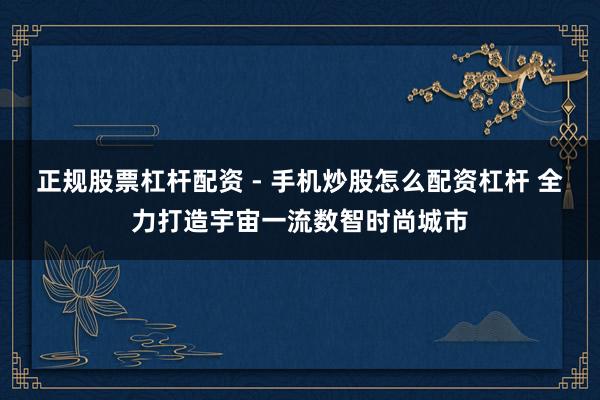 正规股票杠杆配资 - 手机炒股怎么配资杠杆 全力打造宇宙一流数智时尚城市